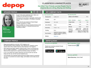 Marie
Petrovicka
Chief of Staff
SPEAKER PROFILE
• As part of the senior leadership team, Marie runs
strategy and international at Depop
• Previously she has worked in HgCapital, private equity
fund and was a Consultant in The Boston Consulting
Group
• Prior to that she was working for Roland Berger
Strategy Consultants in Prague
• Marie has MBA from Harvard Business School as well
as Master of Science in Financial Economics from
University of Oxford
KEY COMPANY FACTS
34
CLASSIFIEDS & MARKETPLACES
See What Your Friends and the People You’re
Inspired By are Liking, Buying and Selling
COMPANY PROFILE DEPOP @ NOAH
• Depop was founded by co-founder of PIG magazine and
RETROSUPERFUTURE sunglasses, Simon Beckerman. Originally a social
network where PIG’s readers could buy items featured in the magazine
• After realizing that Depop needed a selling function, Simon re-envisioned the
app as a global marketplace — a mobile space where you can see what your
friends and the people you’re inspired by are liking, buying, and selling.
• In turn, your friends and creative influencers all over the world can see the
things you like, buy, and sell, and are inspired by you
• This ecosystem has supported Depop becoming a global conduit of connection,
not only in m-commerce, but culture, design, and creative communities around
the world
Doing Business @ NOAH
Key Corporate Facts
Headquarters London, UK
Founded 2011
Employees 100-1,000
Active Markets Global
Ownership Private – VCs
Funding $44m
Key Investors
Holtzbrinck Ventures, Octopus
Ventures, Creandum, Balderton
Capital, H-FARM
Website depop.com
Present your business proposal through
NOAH Connect app
Main Presentation Topics
Attendees @ NOAH
Marie Petrovicka, Chief of Staff
Fireside chat with
Key Operating KPIs
Sellers on the Platform 10m+
Traffic Aug-17 Aug-18
Unique Users 1.0m 1.9m
Visits 2,4m 3.9m
Minutes 03:45 03:27
Sessions
Mobile: 48%
Desktop: 52%
Mobile: 40%
Desktop: 60%
Aug 2018
Sources
Direct: 41%, Search: 46%,
Referrals: 1%, Other: 12%
 