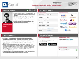 Thomas Rubens
Partner
SPEAKER PROFILE
• Thomas joined DN Capital in 2012 as an Analyst. His
sector of focus include marketplaces, ecommerce and
software
• Prior to joining DN Capital, Thomas worked in the
Investment Banking division of Barclays Capital where
he advised CAC 40 and CAC Next 20 companies on
M&A transactions and bond issuances
• Thomas graduated from University of Bristol with a
Bachelor of Science in Economics
KEY INVESTOR FACTS
36
INVESTORS
Global Early Stage and Growth Capital Investor
INVESTOR PROFILE DN CAPITAL @ NOAH
• DN Capital is a global early stage and growth capital investor in software,
mobile applications, digital media, marketplace and e-commerce companies
• The firm has operations in London, Berlin and Menlo Park and its objectives is
to identify, invest in and actively support its portfolio companies to become
global leaders
• Portfolio companies include Shazam (the world’s leading mobile app), Auto 1
(world’s largest online used car marketplace valued at over €1bn), Endeca (sold
to Oracle for over $1bn), Apsmart (sold to Thomson Reuters), Datanomic (sold
to Oracle), Quandoo (acquired by Recruit Holdings), Mister Spex, OLX (sold to
Naspers), Performance Horizon Group, Purplebricks (IPO London) and
windeln.de (IPO Frankfurt)
• The professionals at DN Capital bring over 60 years of private equity experience
to their investments, and actively work with portfolio companies
Doing Business @ NOAH Main Presentation Topics
Attendees @ NOAH
Thomas Rubens, Partner
Fireside chat with
Key Portfolio Companies
Key Corporate Facts
Headquarters London, UK
Founded 2000
Current Fund Size €200m
Employees 26-50
Active Markets Global
NOAH Content DN Capital at NOAH
Website dncapital.com
Present your business proposal through
NOAH Connect app
 