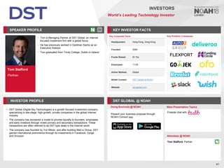 Tom Stafford
Partner
SPEAKER PROFILE
• Tom is Managing Partner at DST Global, an internet
focused investment firm with a global focus
• He has previously worked in Goldman Sachs as an
Executive Director
• Tom graduated from Trinity College, Dublin in Ireland
KEY INVESTOR FACTS
41
INVESTORS
World’s Leading Technology Investor
INVESTOR PROFILE DST GLOBAL @ NOAH
• DST Global (Digital Sky Technologies) is a growth focused investment company
specializing in late-stage, high-growth, private companies in the global Internet
industry
• The company has pioneered a model to provide liquidity to founders, employees
and early investors through mixed primary and secondary transactions. These
transactions are often referred to as DST type deals in the Internet world
• The company was founded by Yuri Milner, and after building Mail.ru Group, DST
gained international prominence through its investments in Facebook, Zynga
and Groupon
Doing Business @ NOAH Main Presentation Topics
Attendees @ NOAH
Tom Stafford, Partner
Fireside chat with
Key Portfolio Companies
Key Corporate Facts
Headquarters Hong Kong, Hong Kong
Founded 2009
Funds Raised $1.7bn
Employees 11-50
Active Markets Global
NOAH Content DST Global at NOAH
Website dst-global.com
Present your business proposal through
NOAH Connect app
 