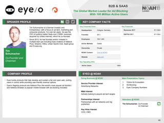 Tim
Schumacher
Co-Founder and
Chairman
SPEAKER PROFILE
• Tim Schumacher is a German Investor and
Entrepreneur, with a focus on ad tech, marketing and
consumer products. For over ten years, he was the
CEO of publicly traded Sedo.com (100M+ revenues,
acquired by United Internet), which he co-founded
• Since 2012, he has founded and/or invested in
multiple start-ups including Eyeo (makers of Adblock
Plus), Aklamio, Hitfox, Urban Sports Club, SaaS.group
and Ecosia.org
KEY COMPANY FACTS
46
B2B & SAAS
The Global Market Leader for Ad Blocking
With 100 Million Active Users
COMPANY PROFILE EYEO @ NOAH
• Eyeo builds products that help develop and sustain a fair and open web, putting
users in control while providing user-friendly revenue options
• Eyeo's flagship products are Adblock Plus (the world's most popular ad blocker)
and Adblock Browser (a popular mobile browser with ad blocking included)
Doing Business @ NOAH
Key Corporate Facts
Headquarters Cologne, Germany
Founded 2011
Employees 100-1,000
Active Markets Global
Ownership Private
NOAH Content Eyeo at NOAH
Website eyeo.com
Main Presentation Topics
Attendees @ NOAH
Tim Schumacher, Co-Founder
& Chairman
1. Online Ad Ecosystem
2. Ad Blocking
3. Eyeo Company Numbers
Service Provider Interest
Advertising Networks
M&A Interest
Actively looking to acquire ad tech targets
Partnerships Interest
Partnerships with ad networks and big
publishers
Key Hires Interest
COO, CMO
Key Operating KPIs
Active Users 100m
Key Financials
Revenues 2017 €11-50m
EBITDA 2017 €11-50m
 