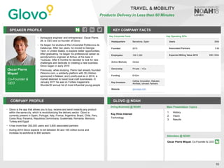 Oscar Pierre
Miquel
Co-Founder &
CEO
SPEAKER PROFILE
• Aerospace engineer and entrepreneur. Oscar Pierre,
26, is CEO and co-founder of Glovo
• He began his studies at the Universitat Politècnica de
Catalunya. After two years, he moved to Georgia
Tech, in United States, to explore better opportunities.
After graduating, he began his professional career as
aerodynamics engineer at Airbus, at his base in
Toulouse. After 6 months he decided to look for new
challenges and dedicate to creating a new business.
Glovo began in early 2015
• Previously, while studying, Pierre had already founded
Zikkomo.com, a solidarity platform with 30 children
sponsored in Malawi, and LoveItLocal.es in 2014, a
market destined to boost local craft businesses. In
January 2017 he was on Forbes magazine's
30under30 annual list of most influential young people
KEY COMPANY FACTS
52
COMPANY PROFILE GLOVO @ NOAH
• Glovo is the app that allows you to buy, receive and send instantly any product
within the same city, which is revolutionizing the delivery sector. Glovo is
currently present in Spain, Portugal, Italy, France, Argentina, Brazil, Chile, Peru,
Costa Rica, Panamá, Republica Dominicana, Guatemala, Romania, Morocco,
Turkey and Egypt
• It has more than 350,000 users and 5,600 associated partners
• During 2018 Glovo expects to bill between 90 and 100 million euros and
increase its workforce to 800 workers
Doing Business @ NOAH
Key Corporate Facts
Headquarters Barcelona, Spain
Founded 2015
Employees 100-1,000
Active Markets Global
Ownership Private – VCs
Funding €152m
Key Investors
Cathay Innovation, Rakuten,
AmRest, Idinvest Partners
Website glovoapp.com
Main Presentation Topics
Attendees @ NOAH
Oscar Pierre Miquel, Co-Founder & CEO
1. History
2. Vision
3. Results
TRAVEL & MOBILITY
Products Delivery in Less than 60 Minutes
Key Operating KPIs
Users 350k
Associated Partners 5.6k
Expected Billing Value 2018 €90-100m
Key Hires Interest
Technology
 