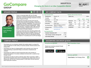 Faisal Galaria
Chief Strategy
Officer
SPEAKER PROFILE
• Faisal is a business leader with over 20 years
experience of leading and growing some of the world's
most loved consumer technology companies including
Spotify, Kayak and Skype
• Faisal joined Gocompare as part of the new IPO
executive team and leads the strategy, investments
and merger integration capabilities. Prior to this he led
engagements as interim CEO/CDO of private equity-
backed companies including ProSiebenSat1 - digital
media (Germany), Travelocity (USA), HMV (UK) and
Naspers (emerging markets) during his tenure as a
Senior Partner at Alvarez & Marsal
• Previously Faisal held senior executive positions with
Spotify where launched and managed P&Ls for 7 new
markets, Kayak.com where he was the International
Managing Director and built its international business
from scratch to 14 countries prior to its IPO and Skype
KEY COMPANY FACTS
53
INSURTECH
Changing the Game in an Uber Competitive Market
COMPANY PROFILE GOCOMPARE.COM GROUP @ NOAH
• Gocompare.com is a comparison website that enables people to compare the
costs and features of a wide variety of insurance policies, financial products and
energy tariffs
• Gocompare.com does not charge people to use its services, and it does not
accept advertising or sponsored listings, so all product comparisons are
unbiased
• Gocompare.com makes its money through fees paid by the providers of
products that appear on its various comparison services when a customer buys
through the site
• Gocompare.com does not sell its customers’ data. When it launched in 2006, it
was the first comparison site to focus on displaying policy details rather than just
listing prices, with the aim of helping people to make better-informed decisions
when buying their insurance
Valuation Data and Key Financials
Market Cap €469m
Doing Business @ NOAH Main Presentation Topics
Attendees @ NOAH
N/A
Key Corporate Facts
Headquarters Newport, UK
Founded 2006
Employees 100-1,000
Active Markets National
Ownership Public (LSE)
Key Shareholders
Peter John Wood, Toscafund,
Artemis, J.P. Morgan
Company Deck Click here to download
Website gocompare.com
Key Operating KPIs
Customer Interactions 2017 32.2m
Total Average Customer Savings 2017 £1.2bn
Core Partner Brands 295
Faisal Galaria, Chief Strategy Officer
Note: Valuation and financial data according to S&P Capital IQ (as of 25/09/2018).
2017A 2018E Growth
Revenues €m 166 177 7%
EBITDA €m 41 54 30%
Margin % 25% 30%
EV/Revenue 3.3x 3.1x (6%)
EV/EBITDA 13.3x 10.2x (23%)
Present your business proposal through
NOAH Connect app
 
