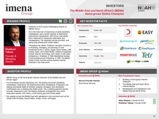 Khaldoon
Tabaza
Founder &
Managing
Director
SPEAKER PROFILE
• Khaldoon is the Founder & Managing Director of
iMENA Group
• He is the Chairman of OpenSooq (mobile classifieds
marketplace), and a board member at SellAnyCar
(automotive marketplace), JRD Group (real-estate
tech), ReserveOut (restaurant reservation and
management), Telr (payment service provider), and
Jeeny (ride sharing and mobile wallet)
• Throughout his career, Khaldoon has been involved in
co-founding, managing, and advising VC and
investment funds in Jordan, Egypt, Saudi Arabia, UAE,
Kuwait, Qatar, and United States. Sectors of expertise
include Internet, technology, and media. A self-made
entrepreneur, Khaldoon in 1994 established Arabian
Communications and Publishing. In 1997, he started
Arabia Online, the first venture-backed Internet
business in the Arab world
KEY INVESTOR FACTS
57
INVESTORS
The Middle East and North Africa's (MENA)
Home-grown Online Champion
INVESTOR PROFILE IMENA GROUP @ NOAH
• iMENA Group is the home-grown Internet champion of the Middle East and
African region
• Our businesses include OpenSooq.com, the leading horizontal classifieds
marketplace, SellAnyCar, the leading automotive marketplace, PropSpace, the
leading real-estate SaaS for brokers, property managers, and developers,
JustProperty.com, a leading real-estate portal, Telr, a leading payment service
provider, ReserveOut.com, the leading restaurant management and online
reservation system, and Jeeny, a ride sharing app and mobile wallet
• We operate across the Middle East with operations in key countries such as the
United Arab Emirates, Saudi Arabia, Jordan, Oman, and Egypt
Doing Business @ NOAH Main Presentation Topics
Attendees @ NOAH
1. Building a home-grown Internet
Champion
2. The Middle East and North Africa
Internet Market
3. Marketplaces and Classifieds in the
Middle East and North Africa
Key Portfolio Companies
Key Corporate Facts
Headquarters Dubai, UAE
Founded 2013
Employees 100-1,000
Active Markets International
Ownership Private – VCs
Website imena.com
Service Provider Interest
Ecommerce Services
Adey Salamin, Founder & CEO
Khaldoon Tabaza, Founder & MD
 