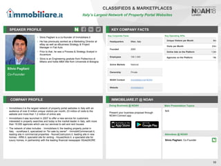 Silvio Pagliani
Co-Founder
SPEAKER PROFILE
• Silvio Pagliani is a co-founder of Immobiliare.it
• He has previously worked as a Marketing Director at
eBay as well as eBusiness Strategy & Project
Manager in Fiat Auto
• Prior to that, he was a Process & Strategy Analyst in
Accenture
• Silvio is an Engineering gradute from Politecnico di
Milano and holds MBA title from Università di Bologna
KEY COMPANY FACTS
58
CLASSIFIEDS & MARKETPLACES
Italy’s Largest Network of Property Portal Websites
COMPANY PROFILE IMMOBILIARE.IT @ NOAH
• Immobiliare.it is the largest network of property portal websites in Italy with an
audience of over 8 million unique visitors per month, 23 million of visits to the
website and more than 1.2 million of online ads
• Immobiliare.it was launched in 2007 to offer a new service for customers
interested in property searches and today is the market leader in Italy, with more
than 19.000 agencies which use our services to sell and rent houses
• The network of sites includes: - Immobiliare.it, the leading property portal in
Italy. - eureKasa.it, specialized on "for sale by owner" - ImmobiliCommerciali.it,
leading site in commercial properties - NuoveCostruzioni.it, leading site in new
homes - Affitti.it, specialist site for renting - House24ore.it, a specialist site for
luxury homes, in partnership with the leading financial newspaper IlSole24ORE
Doing Business @ NOAH
Present your business proposal through
NOAH Connect app
Main Presentation Topics
Attendees @ NOAH
N/A
Silvio Pagliani, Co-Founder
Key Corporate Facts
Headquarters Milan, Italy
Founded 2005
Employees 100-1,000
Active Markets National
Ownership Private
NOAH Content Immobiliare.it at NOAH
Website immobiliare.it
Key Operating KPIs
Unique Visitors per Month 8m
Visits per Month 23m
Online Ads on the Platform 1.2m
Agencies on the Platform 19k
 