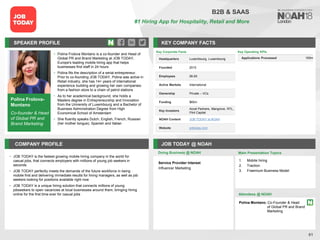 Polina Frolova-
Montano
Co-founder & Head
of Global PR and
Brand Marketing
SPEAKER PROFILE
• Polina Frolova Montano is a co-founder and Head of
Global PR and Brand Marketing at JOB TODAY,
Europe's leading mobile hiring app that helps
businesses find staff in 24 hours
• Polina fits the description of a serial entrepreneur.
Prior to co-founding JOB TODAY, Polina was active in
Retail industry, she has 14+ years of international
experience building and growing her own companies:
from a fashion store to a chain of petrol stations
• As to her academical background, she holds a
Masters degree in Entrepreneurship and Innovation
from the University of Luxembourg and a Bachelor of
Business Administration Degree from High
Economical School of Amsterdam
• She fluently speaks Dutch, English, French, Russian
(her mother tongue), Spanish and Italian
KEY COMPANY FACTS
61
B2B & SAAS
#1 Hiring App for Hospitality, Retail and More
COMPANY PROFILE JOB TODAY @ NOAH
• JOB TODAY is the fastest growing mobile hiring company in the world for
casual jobs, that connects employers with millions of young job seekers in
seconds
• JOB TODAY perfectly meets the demands of the future workforce in being
mobile first and delivering immediate results for hiring managers, as well as job
seekers looking for positions available right now
• JOB TODAY is a unique hiring solution that connects millions of young
jobseekers to open vacancies at local businesses around them, bringing hiring
online for the first time ever for casual jobs
Doing Business @ NOAH Main Presentation Topics
Attendees @ NOAH
Polina Montano, Co-Founder & Head
of Global PR and Brand
Marketing
1. Mobile hiring
2. Traction
3. Freemium Business Model
Key Operating KPIs
Applications Processed 100m
Key Corporate Facts
Headquarters Luxembourg, Luxembourg
Founded 2015
Employees 26-50
Active Markets International
Ownership Private – VCs
Funding $65m
Key Investors
Accel Partners, Mangrove, RTL,
Flint Capital
NOAH Content JOB TODAY at NOAH
Website jobtoday.com
Service Provider Interest
Influencer Marketing
 