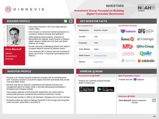 Chris Bischoff
Senior
Investment
Director
SPEAKER PROFILE
• Chris joined Kinnevik in 2013 and helps lead the
London office
• Chris focuses on consumer internet businesses in e-
commerce, financial services and healthcare
• Holds following board positions: Chairman of
Milvik/BIMA and Saltside, Board Director of Babylon
Health, Bayport, Betterment and Quikr and Board
observer of Livongo
• He was previously a Managing Director and Head of
European Media & Internet at Goldman Sachs
• Chris received a BA in History from the University of
Bristol, and a M.Sc. in Business Administration from
INSEAD
KEY INVESTOR FACTS
66
INVESTORS
Investment Group Focused on Building
Digital Consumer Businesses
INVESTOR PROFILE KINNEVIK @ NOAH
• Kinnevik is an industry focused investment company with an entrepreneurial
spirit. Company purpose is to build the digital consumer businesses that provide
more and better choice
• Kinnevik does this by working in partnership with talented founders and
management teams to create, invest in and lead fast growing businesses in
developed and emerging markets
• The company believes in delivering both shareholder and social value by
building well governed companies that contribute positively to society
• Kinnevik was founded in 1936 by the Stenbeck, Klingspor and von Horn families
• Kinnevik's shares are listed on Nasdaq Stockholm's list for large cap companies
under the ticker codes KINV A and KINV B
Doing Business @ NOAH Main Presentation Topics
Attendees @ NOAH
Chris Bischoff, Senior Investment
Director
Key Portfolio Companies
Key Corporate Facts
Headquarters Stockholm, Sweden
Founded 1936
Employees 26-80
Active Markets Global
NOAH Content Kinnevik at NOAH
Website kinnevik.com
Fireside chat with
Present your business proposal through
NOAH Connect app
 