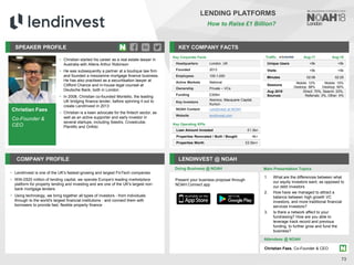 Christian Faes
Co-Founder &
CEO
SPEAKER PROFILE
• Christian started his career as a real estate lawyer in
Australia with Allens Arthur Robinson
• He was subsequently a partner at a boutique law firm
and founded a mezzanine mortgage finance business.
He has also practised as a securitisation lawyer at
Clifford Chance and in-house legal counsel at
Deutsche Bank, both in London
• In 2008, Christian co-founded Montello, the leading
UK bridging finance lender, before spinning it out to
create LendInvest in 2013
• Christian is a keen advocate for the fintech sector, as
well as an active supporter and early investor in
several startups, including Seedrs, Crowdcube,
Plentific and Onfido
KEY COMPANY FACTS
73
LENDING PLATFORMS
How to Raise £1 Billion?
COMPANY PROFILE LENDINVEST @ NOAH
• LendInvest is one of the UK's fastest-growing and largest FinTech companies
• With £820 million of lending capital, we operate Europe's leading marketplace
platform for property lending and investing and are one of the UK's largest non-
bank mortgage lenders
• Using technology, we bring together all types of investors - from individuals
through to the world's largest financial institutions - and connect them with
borrowers to provide fast, flexible property finance
Doing Business @ NOAH Main Presentation Topics
Attendees @ NOAH
Christian Faes, Co-Founder & CEO
Key Corporate Facts
Headquarters London, UK
Founded 2013
Employees 100-1,000
Active Markets National
Ownership Private – VCs
Funding £309m
Key Investors
Atomico, Macquarie Capital,
Kunlun
NOAH Content LendInvest at NOAH
Website lendinvest.com
Key Operating KPIs
Loan Amount Invested £1.3bn
Properties Renovated / Built / Bought 4k+
Properties Worth £2.5bn+
Traffic Aug-17 Aug-18
Unique Users <5k <5k
Visits <5k <5k
Minutes 02:06 02:25
Sessions
Mobile: 12%
Desktop: 88%
Mobile: 10%
Desktop: 90%
Aug 2018
Sources
Direct: 70%, Search: 23%,
Referrals: 3%, Other: 4%
Present your business proposal through
NOAH Connect app
1. What are the differences between what
our equity investors want, as opposed to
our debt investors
2. How have we managed to attract a
balance between high growth VC
investors, and more traditional financial
services investors?
3. Is there a network affect to your
fundraising? How are you able to
leverage track record and previous
funding, to further grow and fund the
business?
 
