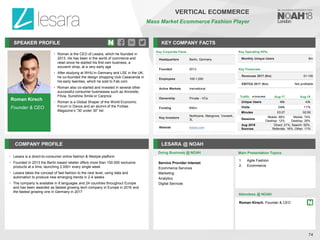 SPEAKER PROFILE
• Roman is the CEO of Lesara, which he founded in
2013. He has been in the world of commerce and
retail since he started his first own business, a
souvenir shop, at a very early age
• After studying at WHU in Germany and LSE in the UK,
he co-founded the design shopping club Casacanda in
his early twenties, which he sold to Fab.com
• Roman also co-started and invested in several other
successful consumer businesses such as Amorelie,
Fitvia, Sunshine Smile or Carprice
• Roman is a Global Shaper of the World Economic
Forum in Davos and an alumni of the Forbes
Magazine’s “30 under 30” list
KEY COMPANY FACTS
74
VERTICAL ECOMMERCE
Mass Market Ecommerce Fashion Player
COMPANY PROFILE LESARA @ NOAH
• Lesara is a direct-to-consumer online fashion & lifestyle platform
• Founded in 2013 the Berlin based retailer offers more than 150.000 exclusive
products at a time, launching 2.000+ every single week
• Lesara takes the concept of fast fashion to the next level, using data and
automation to produce new emerging trends in 2-4 weeks
• The company is available in 8 languages and 24 countries throughout Europe
and has been awarded as fastest growing tech company in Europe in 2016 and
the fastest growing one in Germany in 2017
Doing Business @ NOAH
Traffic Aug-17 Aug-18
Unique Users 46k 43k
Visits 246k 117k
Minutes 03:27 02:09
Sessions
Mobile: 88%
Desktop: 12%
Mobile: 74%
Desktop: 26%
Aug 2018
Sources
Direct: 21%, Search: 52%,
Referrals: 16%, Other: 11%
Key Corporate Facts
Headquarters Berlin, Germany
Founded 2013
Employees 100-1,000
Active Markets Inernational
Ownership Private - VCs
Funding €90m
Key Investors
Northzone, Mangrove, Vorwerk,
3L
Website lesara.com
Main Presentation Topics
Attendees @ NOAH
Roman Kirsch, Founder & CEO
1. Agile Fashion
2. Ecommerce
Roman Kirsch
Founder & CEO
Key Operating KPIs
Monthly Unique Users 8m
Key Financials
Revenues 2017 (€m) 51-100
EBITDA 2017 (€m) Not profitable
Service Provider Interest
Ecommerce Services
Marketing
Analytics
Digital Services
 