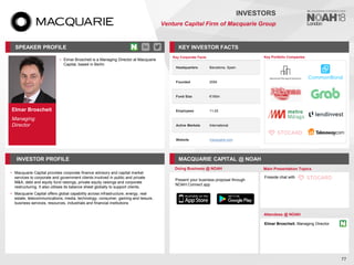Elmar Broscheit
Managing
Director
SPEAKER PROFILE
• Elmar Broscheit is a Managing Director at Macquarie
Capital, based in Berlin
KEY INVESTOR FACTS
77
INVESTORS
Venture Capital Firm of Macquarie Group
INVESTOR PROFILE MACQUARIE CAPITAL @ NOAH
• Macquarie Capital provides corporate finance advisory and capital market
services to corporate and government clients involved in public and private
M&A, debt and equity fund raisings, private equity raisings and corporate
restructuring. It also utilises its balance sheet globally to support clients.
• Macquarie Capital offers global capability across infrastructure, energy, real
estate, telecommunications, media, technology, consumer, gaming and leisure,
business services, resources, industrials and financial institutions
Doing Business @ NOAH Main Presentation Topics
Attendees @ NOAH
Elmar Broscheit, Managing Director
Fireside chat with
Key Portfolio Companies
Key Corporate Facts
Headquarters Barcelona, Spain
Founded 2004
Fund Size €195m
Employees 11-25
Active Markets International
Website macquarie.com
Present your business proposal through
NOAH Connect app
 