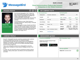 Robert Vis
Founder & CEO
SPEAKER PROFILE
• Since founding MessageBird in 2011, Robert has
been at the frontlines of disrupting the trillion dollar
telecom industry. Bootstrapped and profitable from
inception, MessageBird provides cloud
communications APIs, including SMS, Voice and Chat,
that connect global enterprises to their customers
worldwide
• A true entrepreneur at heart, Robert believes in
employee empowerment, staying scrappy, moving fast
and breaking things
• Prior to MessageBird, he was co-founder and CEO of
Zaypay.com which primarily focused on driving mobile
payments into 50+ countries, enabling 1.5bn users to
pay for virtual goods through their mobile phones (sold
to Mobile Interactive Group (MIG), later Velti (VELT
Nasdaq), now mGage in 2011)
KEY COMPANY FACTS
80
COMPANY PROFILE MESSAGEBIRD @ NOAH
• Since 2011, MessageBird has been connecting companies to their customers
on billions of devices around the world. Our versatile and reliable
communication APIs have been built in-house by some of the top telephony
engineers in the business. To power these operations, we have offices on 4
continents and a world-class team of over 20 different nationalities available
around the clock to support you
• Today, over 15,000 global customers rely on MessageBird to solve their
communication challenges by routing important messages and calls on their
behalf
• Our SMS, Chat, and Voice APIs continue to revolutionize company-customer
interactions, making contact easier, more efficient, and more accessible than
ever before
Doing Business @ NOAH
Key Corporate Facts
Headquarters Amsterdam, Netherlands
Founded 2011
Employees 100-1,000
Active Markets Global
Ownership Private – VCs
Funding $60m
Key Investors Accel, Ycombinator, Atomico
Website messagebird.com
Main Presentation Topics
Attendees @ NOAH
Robert Vis, Founder & CEO
N/A
B2B & SAAS
Cloud Communications Platform that Connects
Enterprises to their Global Customers
Present your business proposal through
NOAH Connect app
Key Operating KPIs
Customers 15k+
Traffic Aug-17 Aug-18
Unique Users 0.1m 0.2m
Visits 0.3m 0.4m
Minutes 03:00 03:06
Sessions
Mobile: 58%
Desktop: 42%
Mobile: 50%
Desktop: 50%
Aug 2018
Sources
Direct: 39%, Search: 48%,
Referrals: 7%, Other: 6%
 