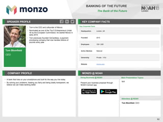Tom Blomfield
CEO
SPEAKER PROFILE
• Tom is the CEO and cofounder of Monzo
• Nominated as one of the Top 5 Entrepreneurs Under
30 by the European Commission, he started Monzo in
early 2015
• Tom previously founded GoCardless, a payment
processing company that now handles billions of
pounds every year
KEY COMPANY FACTS
82
BANKING OF THE FUTURE
The Bank of the Future
COMPANY PROFILE MONZO @ NOAH
• A bank that lives on your smartphone and built for the way you live today
• By solving your problems, treating you fairly and being totally transparent, we
believe we can make banking better
Doing Business @ NOAH Main Presentation Topics
Attendees @ NOAH
Tom Blomfield, CEO
N/A
Present your business proposal through
NOAH Connect app
Key Corporate Facts
Headquarters London, UK
Founded 2015
Employees 100-1,000
Active Markets National
Ownership Private – VCs
Website monzo.com
 