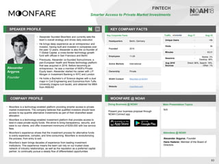 Alexander
Argyros
Founder
SPEAKER PROFILE
• Alexander founded Moonfare and currently sets the
team’s overall strategy and drives daily execution
• He brings deep experience as an entrepreneur and
investor, having built and invested in companies over
the past 12 years. Alexander is also the co-founder of
7 Global Capital, a cross-border technology growth
fund with offices in San Francisco and Berlin
• Previously, Alexander co-founded Somuchmore, a
pan-European health and fitness technology platform
that was acquired in 2016. Before becoming an
entrepreneur, he was a member of KKR’s Private
Equity team. Alexander started his career with J.P.
Morgan in Investment Banking in NYC and London
• He holds a Bachelor’s of Science degree with a dual
major in Civil Engineering and Economics from Tufts
University (magna cum laude), and obtained his MBA
from INSEAD
KEY COMPANY FACTS
83
FINTECH
Smarter Access to Private Market Investments
COMPANY PROFILE MOONFARE @ NOAH
• Moonfare is a technology-enabled platform providing smarter access to private
market investments. The company believes that qualified investors should have
access to top-quartile alternative investments as part of their diversified asset
allocation
• Moonfare is a technology-enabled investment platform that provides access to
best-in-class private equity funds. We strive to bring transparency, security, and
ease to our clients, and offer investment minimums of €200,000 with low service
fees.
• Moonfare’s experience shows that the investment process for alternative funds
is overly expensive, complex, and time-consuming. Moonfare is revolutionizing
the process, from entry to exit.
• Moonfare’s team brings decades of experience from leading investment
institutions. This experience means the team can rely on our trusted close
network of industry relationships, as well as the reputation as a preferred capital
partner, to continually pursue a steady flow of differentiated opportunities
Doing Business @ NOAH
Key Corporate Facts
Headquarters Berlin, Germany
Founded 2016
Employees 11-25
Active Markets International
Ownership Private
NOAH Content Moonfare at NOAH
Website moonfare.com
Main Presentation Topics
Attendees @ NOAH
Alexander Argyros, Founder
Hans Haderer, Member of the Board of
Directors
N/A
Present your business proposal through
NOAH Connect app
Traffic Aug-17 Aug-18
Unique Users - <5k
Visits - 6k
Minutes - 03:31
Sessions -
Mobile: 2%
Desktop: 98%
Aug 2018
Sources
Direct: 80%, Search: 19%,
Other: 1%
 
