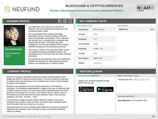 Zoe Adamovicz
Co-Founder &
CEO
SPEAKER PROFILE
• Zoe Adamovicz is the CEO and co-founder at
Neufund. She is an experienced entrepreneur and
occasional angel investor
• Zoe is passionate about building technology
businesses that are impactful, positive and at the
same time profitable and powerful. Prior to Neufund,
she founded Xyo, a company that re-imagines how
people discover apps, Priori Data (app store
intelligence), and Concise Software which provides
software development and engineering services
• She is also a mentor to the Gaza Sky Geeks, where
she supports technology entrepreneurship in the
challenging area of the Gaza Strip and helps introduce
Blockchain
• She decided to found Neufund when she realized the
potential of blockchain for democratizing access to
funding, and changing the VC game for good
KEY COMPANY FACTS
88
BLOCKCHAIN & CRYPTOCURRENCIES
Builds a Blockchain-based and Investor-Directed Platform
COMPANY PROFILE NEUFUND @ NOAH
• Neufund is building a blockchain-based and investor-directed platform which
bridges the world of cryptocurrency and equity. The fund unlocks the resources
of cryptocurrency and blockchain to fund startups and all forms of technological
innovation and disruption
• Neufund is an ecosystem of smart contracts operating on the Ethereum
blockchain. The blockchain-based platform creates a new type of ownership that
is neither money nor stock, but crypto tokens which represent equity and at the
same time are as liquid as a currency. Such tokens have an intrinsic value to
the network, but at the same time they also represent value of the business
operating in the real – off-chain – world
• The technical and legal innovation behind Neufund creates a new type of
ownership that is neither money nor stock, but tokens which represent equity
and at the same time are as liquid as a currency
• Using blockchain and smart contracts allows Neufund to increase the speed of
capital flow and diversity of tech innovation funding, and reduce transaction
costs for investing
Key Corporate Facts
Headquarters Berlin, Germany
Founded 2016
Employees 1-10
Active Markets Global
Ownership Private – VCs
Funding €12m
Key Investors Atlantic Labs
Website neufund.org
Key Financials
Market Cap €8.9m
Doing Business @ NOAH Main Presentation Topics
Attendees @ NOAH
Zoe Adamovicz, Co-Founder & CEO
Fireside chat with
Present your business proposal through
NOAH Connect app
Note: Financial data according to company website (as of 12/10/2018).
 