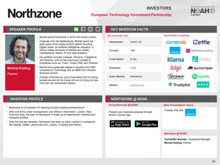 Michiel Kotting
Partner
SPEAKER PROFILE
• Michiel joined Northzone in 2016 from Accel London
• Originally from the Netherlands, Michiel spent the
early years of his career at BCG before founding
Digital Jones, an artificial intelligence company, in
Silicon Valley.His areas of interest are mobile,
marketplaces, fintech, AI and data analytics
• His portfolio includes Catawiki, Personio, FreightHub,
and Aidence, and he has previously invested in
companies such as Fiverr, Vinted, KNC and Packlink
• Michiel has a graduate degree in physics from Delft
University of Technology and an MBA from Harvard
Business School
• Outside of Northzone, you’ll most likely find him being
bossed around by his 8-year old son or trying out new
Peruvian and Indonesian recipes
KEY INVESTOR FACTS
90
INVESTORS
European Technology Investment Partnership
INVESTOR PROFILE NORTHZONE @ NOAH
• Northzone is a European VC backing Europe's leading entrepreneurs
• With over €1bn under management, and offices in Stockholm, London, New
York and Oslo, the team at Northzone is made up of experienced investors and
company builders
• Over the last two decades, Northzone has been an early investor in companies
like Spotify, iZettle, Lastminute.com, Lesara, Trustpilot and Klarna
Doing Business @ NOAH Main Presentation Topics
Attendees @ NOAH
Christoffer Norman, Investment Manager
Michiel Kotting, Partner
Fireside chat with
Key Portfolio Companies
Key Corporate Facts
Headquarters London, UK
Founded 1996
Funds Raised $1.3bn
Employees 11-25
Active Markets International
Website northzone.com
Present your business proposal through
NOAH Connect app
 