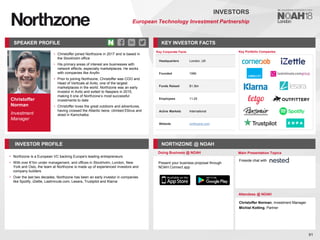 Christoffer
Norman
Investment
Manager
SPEAKER PROFILE
• Christoffer joined Northzone in 2017 and is based in
the Stockholm office
• His primary areas of interest are businesses with
network effects, especially marketplaces. He works
with companies like Anyfin
• Prior to joining Northzone, Christoffer was COO and
Head of Verticals at Avito, one of the largest
marketplaces in the world. Northzone was an early
investor in Avito and exited to Naspers in 2015,
making it one of Northzone’s most successful
investments to date
• Christoffer loves the great outdoors and adventures,
having crossed the Atlantic twice, climbed Elbrus and
skied in Kamchatka
KEY INVESTOR FACTS
91
INVESTORS
European Technology Investment Partnership
INVESTOR PROFILE NORTHZONE @ NOAH
• Northzone is a European VC backing Europe's leading entrepreneurs
• With over €1bn under management, and offices in Stockholm, London, New
York and Oslo, the team at Northzone is made up of experienced investors and
company builders
• Over the last two decades, Northzone has been an early investor in companies
like Spotify, iZettle, Lastminute.com, Lesara, Trustpilot and Klarna
Doing Business @ NOAH Main Presentation Topics
Attendees @ NOAH
Christoffer Norman, Investment Manager
Michiel Kotting, Partner
Fireside chat with
Key Portfolio Companies
Key Corporate Facts
Headquarters London, UK
Founded 1996
Funds Raised $1.3bn
Employees 11-25
Active Markets International
Website northzone.com
Present your business proposal through
NOAH Connect app
 