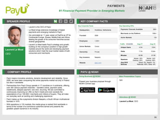 Laurent Le Moal
CEO
SPEAKER PROFILE
• Laurent is the CEO of PayU
• Le Moal brings extensive knowledge of digital
payments and emerging markets to PayU
• He culminated an 11-year career at PayPal as VP for
Continental Europe, Russia, Middle-East and Africa,
leading the growth of its consumer franchise across
diverse geographies
• Laurent Le Moal leads PayU’s strategy and growth,
building on the company’s position in high growth
markets around the world and developing payment
solutions which meet the local market needs of both
consumers and merchants
KEY COMPANY FACTS
96
PAYMENTS
#1 Financial Payment Provider in Emerging Markets
COMPANY PROFILE PAYU @ NOAH
• PayU means innovative solutions, dynamic development and reliability. Since
2006, we have been conquering the online payments market not only in Poland
but also in worldwide
• Partnerships form PayU Group operate in 17 countries on 4 continents, offering
over 300 various payment channels – transfers online, payment cards,
installments, delayed payment, one-click, recurring. We are committed to
continuously improving our offer so that it meets and even exceeds the
expectations of our 100,000+ merchants and millions of buyers. They all make
our everyday work an exciting and challenging experience
• PayU makes up the e-payments division Naspers, a South African multinational
founded in 1915
• With operations in 133 markets, this media group is ranked third worldwide in
terms of the number of e-commerce customers served and presents the
greatest upward dynamics in its industry
Doing Business @ NOAH
Traffic Aug-17 Aug-18
Unique Users 4.3m 5.9m
Visits 7.7m 10.8m
Minutes 02:06 01:59
Sessions
Mobile: 35%
Desktop: 65%
Mobile: 34%
Desktop: 66%
Aug 2018
Sources
Direct: 3%, Search: 1%,
Referrals: 90%, Other: 6%
Present your business proposal through
NOAH Connect app
Main Presentation Topics
Attendees @ NOAH
N/A
Laurent Le Moal, CEO
Key Corporate Facts
Headquarters Hoofddorp, Netherlands
Founded 2006
Employees 1,000+
Active Markets Global
Ownership Private
Key Investors Naspers
Website payu.com
Key Operating KPIs
Payments Channels Available 300+
Merchants on the Platform 100k+
Active Markets 133
 