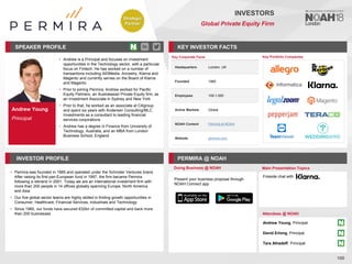 Andrew Young
Principal
SPEAKER PROFILE
• Andrew is a Principal and focuses on investment
opportunities in the Technology sector, with a particular
focus on Fintech. He has worked on a number of
transactions including All3Media, Ancestry, Klarna and
Magento and currently serves on the Board of Klarna
and Magento
• Prior to joining Permira, Andrew worked for Pacific
Equity Partners, an Australasian Private Equity firm, as
an Investment Associate in Sydney and New York
• Prior to that, he worked as an associate at Citigroup
and spent six years with Andersen Consulting/MLC
Investments as a consultant to leading financial
services corporations
• Andrew has a degree in Finance from University of
Technology, Australia, and an MBA from London
Business School, England
KEY INVESTOR FACTS
100
INVESTORS
Global Private Equity Firm
INVESTOR PROFILE PERMIRA @ NOAH
• Permira was founded in 1985 and operated under the Schroder Ventures brand.
After raising its first pan-European fund in 1997, the firm became Permira
following a rebrand in 2001. Today we are an international investment firm with
more than 200 people in 14 offices globally spanning Europe, North America
and Asia
• Our five global sector teams are highly skilled in finding growth opportunities in
Consumer, Healthcare, Financial Services, Industrials and Technology
• Since 1985, our funds have secured €32bn of committed capital and back more
than 200 businesses
Doing Business @ NOAH Main Presentation Topics
Attendees @ NOAH
Fireside chat with
Key Portfolio Companies
Key Corporate Facts
Headquarters London, UK
Founded 1985
Employees 100-1,000
Active Markets Global
NOAH Content Permira at NOAH
Website permira.com
Present your business proposal through
NOAH Connect app
Andrew Young, Principal
David Erlong, Principal
Tara Alhadeff, Principal
Strategic
Partner
 