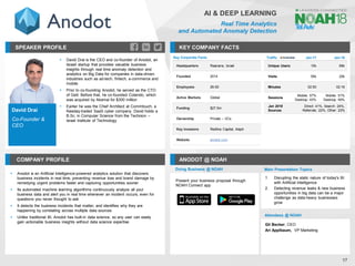 David Drai
Co-Founder &
CEO
SPEAKER PROFILE
▪ David Drai is the CEO and co-founder of Anodot, an
Israeli startup that provides valuable business
insights through real time anomaly detection and
analytics on Big Data for companies in data-driven
industries such as ad-tech, fintech, e-commerce and
mobile
▪ Prior to co-founding Anodot, he served as the CTO
of Gett. Before that, he co-founded Cotendo, which
was acquired by Akamai for $300 million
▪ Earlier he was the Chief Architect at Commtouch, a
Nasdaq-traded SaaS cyber company. David holds a
B.Sc. in Computer Science from the Technion –
Israel Institute of Technology
KEY COMPANY FACTS
17
AI & DEEP LEARNING
Real Time Analytics
and Automated Anomaly Detection
COMPANY PROFILE ANODOT @ NOAH
▪ Anodot is an Artificial Intelligence-powered analytics solution that discovers
business incidents in real time, preventing revenue loss and brand damage by
remedying urgent problems faster and capturing opportunities sooner
▪ Its automated machine learning algorithms continuously analyze all your
business data and alert you in real time whenever an incident occurs, even for
questions you never thought to ask
▪ It detects the business incidents that matter, and identifies why they are
happening by correlating across multiple data sources
▪ Unlike traditional BI, Anodot has built-in data science, so any user can easily
gain actionable business insights without data science expertise
Key Corporate Facts
Headquarters Raanana, Israel
Founded 2014
Employees 26-50
Active Markets Global
Funding $27.5m
Ownership Private – VCs
Key Investors Redline Capital, Aleph
Website anodot.com
Traffic Jan-17 Jan-18
Unique Users 15k 69k
Visits 55k 20k
Minutes 02:50 02:16
Sessions
Mobile: 57%
Desktop: 43%
Mobile: 51%
Desktop: 49%
Jan 2018
Sources
Direct: 41%, Search: 24%,
Referrals: 22%, Other: 23%
Doing Business @ NOAH
Present your business proposal through
NOAH Connect app
Main Presentation Topics
Attendees @ NOAH
Gil Becker, CEO
Ari Applbaum, VP Marketing
1. Disrupting the static nature of today's BI
with Artificial Intelligence
2. Detecting revenue leaks & new business
opportunities in big data can be a major
challenge as data-heavy businesses
grow
 