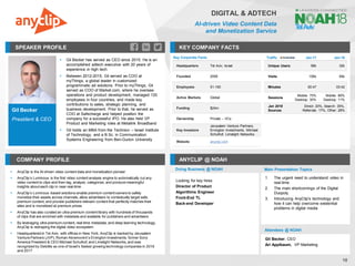 Gil Becker
President & CEO
SPEAKER PROFILE
▪ Gil Becker has served as CEO since 2015. He is an
accomplished adtech executive with 20 years of
experience in high tech
▪ Between 2012-2015, Gil served as COO at
myThings, a global leader in customized
programmatic ad solutions. Prior to myThings, Gil
served as COO of Market.com, where he oversaw
operations and product development, managed 120
employees in four countries, and made key
contributions to sales, strategic planning, and
business development. Prior to that, he served as
COO at Safecharge and helped position the
company for a successful IPO. He also held VP
Product and Marketing roles at Metalink Broadband
▪ Gil holds an MBA from the Technion – Israel Institute
of Technology, and a B.Sc. in Communication
Systems Engineering from Ben-Gurion University
KEY COMPANY FACTS
18
DIGITAL & ADTECH
AI-driven Video Content Data
and Monetization Service
COMPANY PROFILE ANYCLIP @ NOAH
▪ AnyClip is the AI-driven video content data and monetization pioneer
▪ AnyClip’s Luminous is the first video content analysis engine to automatically cut any
video content to clips and then tag, analyze, categorize, and produce meaningful
insights about each clip in near-real-time
▪ AnyClip’s Luminous -based solutions enable premium content owners to safely
monetize their assets across channels, allow advertisers to contextually target safe,
premium content, and provide publishers relevant content that perfectly matches their
sites and is monetized at premium prices
▪ AnyClip has also curated an ultra-premium content library with hundreds of thousands
of clips that are enriched with metadata and available for publishers and advertisers
▪ By leveraging ultra-premium content, real-time metadata, and deep learning technology,
AnyClip is reshaping the digital video ecosystem
▪ Headquartered in Tel Aviv, with offices in New York, AnyClip is backed by Jerusalem
Venture Partners (JVP), Roman Abramovich’s Ervington Investments, former Sony
America President & CEO Michael Schulhof, and Limelight Networks, and was
recognized by Deloitte as one of Israel’s fastest growing technology companies in 2016
and 2017
Key Corporate Facts
Headquarters Tel Aviv, Israel
Founded 2008
Employees 51-100
Active Markets Global
Funding $24m
Ownership Private – VCs
Key Investors
Jerusalem Venture Partners,
Ervington Investments, Michael
Schulhof, Limelight Networks
Website anyclip.com
Traffic Jan-17 Jan-18
Unique Users 58k 32k
Visits 156k 85k
Minutes 00:47 03:42
Sessions
Mobile: 70%
Desktop: 30%
Mobile: 89%
Desktop: 11%
Jan 2018
Sources
Direct: 20%, Search: 35%,
Referrals: 17%, Other: 28%
Doing Business @ NOAH Main Presentation Topics
Attendees @ NOAH
Looking for key hires:
Director of Product
Algorithms Engineer
Front-End TL
Back-end Developer
1. The urgent need to understand video in
real-time
2. The main shortcomings of the Digital
Duopoly
3. Introducing AnyClip's technology and
how it can help overcome existential
problems in digital media
Gil Becker, CEO
Ari Applbaum, VP Marketing
 