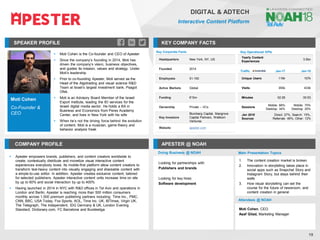 Moti Cohen
Co-Founder &
CEO
SPEAKER PROFILE
▪ Moti Cohen is the Co-founder and CEO of Apester
▪ Since the company’s founding in 2014, Moti has
driven the company’s vision, business objectives,
and guides its mission, values and strategy. Under
Moti’s leadership
▪ Prior to co-founding Apester, Moti served as the
Head of the Algotrading and visual science R&D
Team at Israel’s largest investment bank, Psagot
Ofek.
▪ Moti is an Advisory Board Member of the Israeli
Export Institute, leading the IEI services for the
Israeli digital media sector. He holds a BA in
Business and Economics from Peres Academy
Center, and lives in New York with his wife
▪ When he’s not the driving force behind the evolution
of content, Moti is a musician, game theory and
behavior analysis freak
KEY COMPANY FACTS
19
DIGITAL & ADTECH
Interactive Content Platform
COMPANY PROFILE APESTER @ NOAH
▪ Apester empowers brands, publishers, and content creators worldwide to
create, contextually distribute and monetize visual interactive content
experiences everybody loves. Its mobile-first platform allow content creators to
transform text-heavy content into visually engaging and shareable content with
a simple-to-use editor. In addition, Apester creates exclusive content, tailored
for selected publishers. Apester interactive content units increase time on site
by up to 60% and social interaction by up to 400%
▪ Having launched in 2014 in NYC with R&D offices in Tel Aviv and operations in
London and Berlin, Apester is reaching more than 500 million consumers
monthly across 1,500 premium publishing partners including: Time Inc., PMC,
CNN, BBC, USA Today, Fox Sports, AOL, Time Inc. UK, IBTimes, Virgin UK,
The Telegraph, The Independent, IDG Germany & UK, London Evening
Standard, Dictionary.com, FC Barcelona and Bundesliga
Key Corporate Facts
Headquarters New York, NY, US
Founded 2014
Employees 51-100
Active Markets Global
Funding €15m
Ownership Private – VCs
Key Investors
Blumberg Capital, Mangrove
Capital Partners, Wellborn
Ventures
Website apester.com
Traffic Jan-17 Jan-18
Unique Users 119k 157k
Visits 355k 433k
Minutes 02:28 00:53
Sessions
Mobile: 66%
Desktop: 34%
Mobile: 75%
Desktop: 25%
Jan 2018
Sources
Direct: 27%, Search: 15%,
Referrals: 46%, Other: 12%
Doing Business @ NOAH
Key Operational KPIs
Yearly Content
Experiences
3.5bn
Main Presentation Topics
Attendees @ NOAH
1. The content creation market is broken
2. Innovation in storytelling takes place in
social apps such as Snapchat Story and
Instagram Story, but stays behind their
walls
3. How visual storytelling can set the
course for the future of newsroom, and
content creation in general
Looking for partnerships with:
Publishers and brands
Looking for key hires:
Software development
Moti Cohen, CEO
Asaf Gilad, Marketing Manager
 