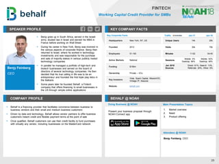 Benjy Feinberg
CEO
SPEAKER PROFILE
▪ Benjy grew up in South Africa, served in the Israeli
army, studied law in Israel and earned his MBA in
France before working on Wall Street
▪ During his career in New York, Benjy was involved in
the various aspects of corporate finance. Benjy then
returned to Israel, where he worked in technology
investments and was responsible for the purchase
and sale of majority stakes in various publicly traded
technology companies
▪ In parallel he managed a portfolio of high-tech and
biotech businesses and served on the board of
directors of several technology companies. He then
decided that his true calling in life was to be an
entrepreneur and founded the first triple play telco in
the Balkans
▪ Some years later he founded Behalf, a Fintech
company that offers financing to small businesses in
the US through simple online applications
KEY COMPANY FACTS
25
FINTECH
Working Capital Credit Provider for SMBs
COMPANY PROFILE BEHALF @ NOAH
▪ Behalf is a financing provider that facilitates commerce between business to
business vendors and their small and medium business customers
▪ Driven by data and technology, Behalf allows vendor partners to offer business
customers instant credit and flexible payment terms at the point of sale
▪ Once qualified, Behalf customers can use their credit facility to fund purchases
with virtually any vendor, including businesses on the MasterCard network
Key Corporate Facts
Headquarters New York, NY, US
Founded 2012
Employees 51-100
Active Markets National
Funding $156m
Ownership Private – VCs
Key Investors
Viola, Spark Capital, MissionOG,
Vintage IP, Sequoia
Website behalf.com
Traffic Jan-17 Jan-18
Unique Users 14k 20k
Visits 30k 70k
Minutes 11:02 04:45
Sessions
Mobile: 4%
Desktop: 96%
Mobile: 52%
Desktop: 48%
Jan 2018
Sources
Direct: 61%, Search: 13%,
Referrals: 20%, Other: 6%
Doing Business @ NOAH Main Presentation Topics
Attendees @ NOAH
Benjy Feinberg, CEO
1. Market overview
2. Need
3. Product offering
Present your business proposal through
NOAH Connect app
 