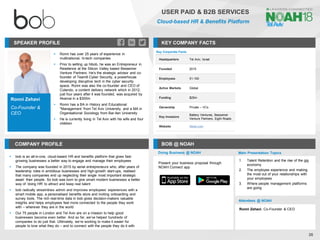 Ronni Zehavi
Co-Founder &
CEO
SPEAKER PROFILE
▪ Ronni has over 25 years of experience in
multinational, hi-tech companies
▪ Prior to setting up hibob, he was an Entrepreneur in
Residence at the Silicon Valley based Bessemer
Venture Partners. He's the strategic advisor and co-
founder of Team8 Cyber Security, a powerhouse
developing disruptive tech in the cyber security
space. Ronni was also the co-founder and CEO of
Cotendo, a content delivery network which in 2012,
just four years after it was founded, was acquired by
Akamai in a $300m
▪ Ronni has a BA in History and Educational
"Management 'from Tel Aviv University, and a MA in
Organisational Sociology from Bar-Ilan University
▪ He is currently living in Tel Aviv with his wife and four
children
KEY COMPANY FACTS
26
USER PAID & B2B SERVICES
Cloud-based HR & Benefits Platform
COMPANY PROFILE BOB @ NOAH
▪ bob is an all-in-one, cloud-based HR and benefits platform that gives fast-
growing businesses a better way to engage and manage their employees
▪ The company was founded in 2015 by serial entrepreneurs who, after years of
leadership roles in ambitious businesses and high-growth start-ups, realised
that many companies end up neglecting their single most important strategic
asset: their people. So bob was born to give smart modern businesses a better
way of ‘doing HR’ to attract and keep real talent
▪ bob radically streamlines admin and improves employees’ experiences with a
smart mobile app, a personalised benefits store and inviting onboarding and
survey tools. The rich real-time data in bob gives decision-makers valuable
insights and helps employees feel more connected to the people they work
with – wherever they are in the world
▪ Our 75 people in London and Tel Aviv are on a mission to help good
businesses become even better. And so far, we’ve helped hundreds of
companies to do just that. Ultimately, we’re working to make it easier for
people to love what they do – and to connect with the people they do it with
Key Corporate Facts
Headquarters Tel Aviv, Israel
Founded 2015
Employees 51-100
Active Markets Global
Funding $25m
Ownership Private – VCs
Key Investors
Battery Ventures, Bessemer
Venture Partners, Eight Roads
Website hibob.com
Doing Business @ NOAH Main Presentation Topics
Attendees @ NOAH
Ronni Zehavi, Co-Founder & CEO
1. Talent Retention and the rise of the gig
economy
2. The employee experience and making
the most out of your relationships with
your employees
3. Where people management platforms
are going
Present your business proposal through
NOAH Connect app
 