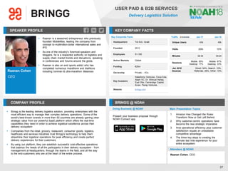 Raanan Cohen
CEO
SPEAKER PROFILE
▪ Raanan is a seasoned entrepreneur who previously
founded MobileMax, leading the company from
concept to multimillion-dollar international sales and
IPO
▪ As one of the industry's foremost speakers and
bloggers, he is a respected authority on logistics and
supply chain market trends and disruptions, speaking
in conferences and forums around the globe.
▪ Raanan is also an avid sports addict who has
completed numerous marathons and triathlons
including ironman & ultra-marathon distances
KEY COMPANY FACTS
27
USER PAID & B2B SERVICES
Delivery Logistics Solution
COMPANY PROFILE BRINGG @ NOAH
▪ Bringg is the leading delivery logistics solution, providing enterprises with the
most efficient way to manage their complex delivery operations. Some of the
world's best-known brands in more than 50 countries are already gaining clear
strategic value from our powerful SaaS platform which offers the real-time
capabilities they need in order to achieve logistical excellence across their
delivery ecosystem
▪ Companies from the retail, grocery, restaurant, consumer goods, logistics,
healthcare and services industries trust Bringg’s technology to help them
streamline their logistical operations for peak efficiency and create perfect
delivery experiences for their customers
▪ By using our platform, they can establish successful cost-effective operations
that balance the needs of all the participants in their delivery ecosystem - from
management at headquarters, through the teams in the field, and all the way
to the end-customers who are at the heart of the entire process
Key Corporate Facts
Headquarters Tel Aviv, Israel
Founded 2013
Employees 51-100
Active Markets Global
Funding €25m
Ownership Private – VCs
Key Investors
Salesforce Ventures, Coca-Cola,
Aleph VC, Dr. Shmuel Harlap,
Eyal Ofer, Cambridge Capital,
Ituran, Pereg Ventures
Website bringg.com
Traffic Jan-17 Jan-18
Unique Users 43k 40k
Visits 200k 157k
Minutes 02:34 03:24
Sessions
Mobile: 83%
Desktop: 17%
Mobile: 67%
Desktop: 33%
Jan 2018
Sources
Direct: 54%, Search: 10%,
Referrals: 26%, Other: 10%
Doing Business @ NOAH Main Presentation Topics
Attendees @ NOAH
Raanan Cohen, CEO
1. Amazon Has Changed the Rules:
Transform Now or Get Left Behind
2. Why customer-centric operations have
become the new strategic imperative
3. How operational efficiency plus customer
satisfaction equals an unbeatable
competitive advantage
4. The three key steps to creating the
ultimate last mile experience for your
entire ecosystem
Present your business proposal through
NOAH Connect app
 
