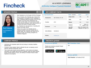 Ruth Polachek
Co-Founder &
CEO
SPEAKER PROFILE
▪ Ruth Polacheck is a Co-Founder & CEO of Fincheck
▪ Prior to Fincheck, Ms. Polachek was a Head of the
Citi Accelerator, the leading FinTech Accelerator in
Israel, overseeing external innovation at the Tel Aviv
Innovation Lab, and is also Chairwoman and
Founder of “she codes;”, the community of Israeli
female software developers, which has thousands of
members and dozens of weekly activities
▪ Ms. Polachek has vast experience in founding and
leading technology startup
▪ Earlier in her career, Ms. Polachek was an
investment banker at Lehman Brothers and an
equities trader. Ms. Polachek was named one of
Israel’s 40 under 40 promising youngsters by
TheMarker Magazine
KEY COMPANY FACTS
39
AI & DEEP LEARNING
Artificially Intelligent Financial Assistant
COMPANY PROFILE FINCHECK @ NOAH
▪ Individuals and companies spend time and energy on everyday repetitive
financial tasks
▪ Fincheck's virtual assistant helps to alleviate this pain, by replacing current
expense reporting bureaucratic chores
▪ This is done using machine learning algorithms, which extract and analyze
information from multiple data sources to magically create the reports thereby
saving humanity billions of hours, and leading to increased financial health,
happiness and prosperity
Key Corporate Facts
Headquarters San Francisco, CA, US
Founded 2016
Employees 1-10
Active Markets International
Website fincheck.com
Traffic Jan-17 Jan-18
Unique Users N/A <5k
Visits N/A <5k
Minutes N/A 01:02
Sessions N/A
Mobile: 0%
Desktop: 100%
Jan 2018
Sources
Direct: 70%, Search: 24%,
Referrals: 5%, Other: 1%
Doing Business @ NOAH Main Presentation Topics
Attendees @ NOAH
Ruth Polachek, Co-Founder & CEO
N/A
Present your business proposal through
NOAH Connect app
 