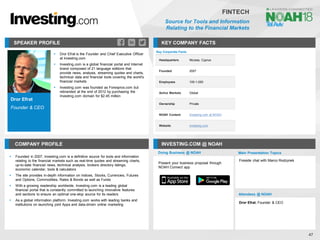 Dror Efrat
Founder & CEO
SPEAKER PROFILE
▪ Dror Efrat is the Founder and Chief Executive Officer
at Investing.com
▪ Investing.com is a global financial portal and Internet
brand composed of 21 language editions that
provide news, analysis, streaming quotes and charts,
technical data and financial tools covering the world's
financial markets
▪ Investing.com was founded as Forexpros.com but
rebranded at the end of 2012 by purchasing the
Investing.com domain for $2.45 million
KEY COMPANY FACTS
47
FINTECH
Source for Tools and Information
Relating to the Financial Markets
COMPANY PROFILE INVESTING.COM @ NOAH
▪ Founded in 2007, Investing.com is a definitive source for tools and information
relating to the financial markets such as real-time quotes and streaming charts,
up-to-date financial news, technical analysis, brokers directory listings,
economic calendar, tools & calculators
▪ The site provides in-depth information on Indices, Stocks, Currencies, Futures
and Options, Commodities, Rates & Bonds as well as Funds
▪ With a growing readership worldwide, Investing.com is a leading global
financial portal that is constantly committed to launching innovative features
and sections to ensure an optimal one-stop source for its readers
▪ As a global information platform, Investing.com works with leading banks and
institutions on launching joint Apps and data-driven online marketing
Key Corporate Facts
Headquarters Nicosia, Cyprus
Founded 2007
Employees 100-1,000
Active Markets Global
Ownership Private
NOAH Content Investing.com at NOAH
Website investing.com
Doing Business @ NOAH Main Presentation Topics
Attendees @ NOAH
Dror Efrat, Founder & CEO
Fireside chat with Marco Rodzynek
Present your business proposal through
NOAH Connect app
 