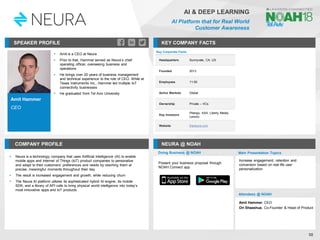 Amit Hammer
CEO
SPEAKER PROFILE
▪ Amit is a CEO at Neura
▪ Prior to that, Hammer served as Neura’s chief
operating officer, overseeing business and
operations
▪ He brings over 20 years of business management
and technical experience to the role of CEO. While at
Texas Instruments Inc., Hammer led multiple IoT
connectivity businesses
▪ He graduated from Tel Aviv University
KEY COMPANY FACTS
58
AI & DEEP LEARNING
AI Platform that for Real World
Customer Awareness
COMPANY PROFILE NEURA @ NOAH
▪ Neura is a technology company that uses Artificial Intelligence (AI) to enable
mobile apps and Internet of Things (IoT) product companies to personalize
and adapt to their customers’ preferences and needs by reaching them at
precise, meaningful moments throughout their day
▪ The result is increased engagement and growth, while reducing churn
▪ The Neura AI platform utilizes its sophisticated hybrid AI engine, its mobile
SDK, and a library of API calls to bring physical world intelligence into today’s
most innovative apps and IoT products
Key Corporate Facts
Headquarters Sunnyvale, CA, US
Founded 2013
Employees 11-50
Active Markets Global
Ownership Private – VCs
Key Investors
Pitango, AXA, Liberty Media,
Lenovo
Website theneura.com
Doing Business @ NOAH Main Presentation Topics
Attendees @ NOAH
Amit Hammer, CEO
Ori Shaashua, Co-Founder & Head of Product
Increase engagement, retention and
conversion based on real life user
personalization
Present your business proposal through
NOAH Connect app
 