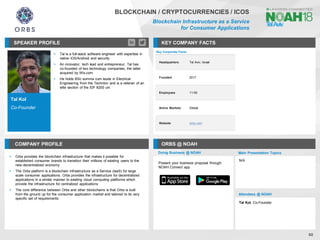 Tal Kol
Co-Founder
SPEAKER PROFILE
▪ Tal is a full-stack software engineer with expertise in
native iOS/Android and security
▪ An innovator, tech lead and entrepreneur; Tal has
co-founded of two technology companies, the latter
acquired by Wix.com
▪ He holds BSc summa cum laude in Electrical
Engineering from the Technion and is a veteran of an
elite section of the IDF 8200 uni
KEY COMPANY FACTS
60
BLOCKCHAIN / CRYPTOCURRENCIES / ICOS
Blockchain Infrastructure as a Service
for Consumer Applications
COMPANY PROFILE ORBS @ NOAH
▪ Orbs provides the blockchain infrastructure that makes it possible for
established consumer brands to transition their millions of existing users to the
new decentralized economy
▪ The Orbs platform is a blockchain Infrastructure as a Service (IaaS) for large
scale consumer applications. Orbs provides the infrastructure for decentralized
applications in a similar manner to existing cloud computing platforms which
provide the infrastructure for centralized applications
▪ The core difference between Orbs and other blockchains is that Orbs is built
from the ground up for the consumer application market and tailored to its very
specific set of requirements
Key Corporate Facts
Headquarters Tel Aviv, Israel
Founded 2017
Employees 11-50
Active Markets Global
Website orbs.com
Doing Business @ NOAH Main Presentation Topics
Attendees @ NOAH
Tal Kol, Co-Founder
N/A
Present your business proposal through
NOAH Connect app
 