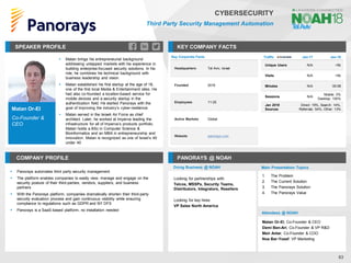 Matan Or-El
Co-Founder &
CEO
SPEAKER PROFILE
▪ Matan brings his entrepreneurial background
addressing untapped markets with his experience in
building enterprise-focused security solutions. In his
role, he combines his technical background with
business leadership and vision
▪ Matan established his first startup at the age of 18,
one of the first local Media & Entertainment sites. He
had also co-founded a location-based service for
mobile devices and a security startup in the
authentication field. He started Panorays with the
goal of improving the industry’s cyber-resilience
▪ Matan served in the Israeli Air Force as chief
architect. Later, he worked at Imperva leading the
infrastructure for all of Imperva’s products portfolio.
Matan holds a BSc in Computer Science &
Bioinformatics and an MBA in entrepreneurship and
innovation. Matan is recognized as one of Israel’s 40
under 40
KEY COMPANY FACTS
63
CYBERSECURITY
Third Party Security Management Automation
COMPANY PROFILE PANORAYS @ NOAH
▪ Panorays automates third party security management
▪ The platform enables companies to easily view, manage and engage on the
security posture of their third-parties, vendors, suppliers, and business
partners
▪ With the Panorays platform, companies dramatically shorten their third-party
security evaluation process and gain continuous visibility while ensuring
compliance to regulations such as GDPR and NY DFS
▪ Panorays is a SaaS-based platform, no installation needed
Key Corporate Facts
Headquarters Tel Aviv, Israel
Founded 2016
Employees 11-25
Active Markets Global
Website panorays.com
Doing Business @ NOAH
Traffic Jan-17 Jan-18
Unique Users N/A <5k
Visits N/A <5k
Minutes N/A 00:08
Sessions N/A
Mobile: 0%
Desktop: 100%
Jan 2018
Sources
Direct: 19%, Search: 14%,
Referrals: 54%, Other: 13%
Main Presentation Topics
Attendees @ NOAH
Matan Or-El, Co-Founder & CEO
Demi Ben-Ari, Co-Founder & VP R&D
Meir Antar, Co-Founder & COO
Noa Bar-Yosef, VP Marketing
1. The Problem
2. The Current Solution
3. The Panorays Solution
4. The Panorays Value
Looking for partnerships with:
Telcos, MSSPs, Security Teams,
Distributors, Integrators, Resellers
Looking for key hires:
VP Sales North America
 