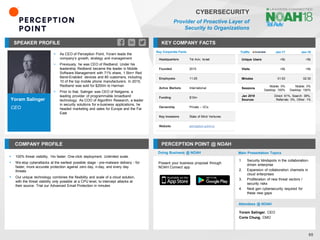 Yoram Salinger
CEO
SPEAKER PROFILE
▪ As CEO of Perception Point, Yoram leads the
company’s growth, strategy and management
▪ Previously, he was CEO of Redbend. Under his
leadership Redbend became the leader in Mobile
Software Management with 71% share, 1.5bn+ Red
Bend-Enabled devices and 80 customers, including
10 of the top mobile phone manufacturers. In 2015,
Redbend was sold for $200m to Harman
▪ Prior to that, Salinger was CEO of Netgame, a
leading provider of programmable broadband
technology. As COO of Algorithm Research, a leader
in security solutions for e-business applications, he
headed marketing and sales for Europe and the Far
East
KEY COMPANY FACTS
65
CYBERSECURITY
Provider of Proactive Layer of
Security to Organizations
COMPANY PROFILE PERCEPTION POINT @ NOAH
▪ 100% threat visibility. 14x faster. One-click deployment. Unlimited scale.
▪ We stop cyberattacks at the earliest possible stage - pre-malware delivery - for
faster, more accurate protection against zero day, n-day, and every day
threats
▪ Our unique technology combines the flexibility and scale of a cloud solution,
with the threat visibility only possible at a CPU level, to intercept attacks at
their source. Trial our Advanced Email Protection in minutes
Doing Business @ NOAH
Traffic Jan-17 Jan-18
Unique Users <5k <5k
Visits <5k <5k
Minutes 01:53 02:30
Sessions
Mobile: 0%
Desktop: 100%
Mobile: 0%
Desktop: 100%
Jan 2018
Sources
Direct: 61%, Search: 38%,
Referrals: 0%, Other: 1%
Main Presentation Topics
Attendees @ NOAH
Yoram Salinger, CEO
Corie Chung, CMO
Key Corporate Facts
Headquarters Tel Aviv, Israel
Founded 2015
Employees 11-25
Active Markets International
Funding $10m
Ownership Private – VCs
Key Investors State of Mind Ventures
Website perception-point.io
1. Security blindspots in the collaboration-
driven enterprise
2. Expansion of collaboration channels in
cloud enterprises
3. Proliferation of new threat vectors /
security risks
4. Next gen cybersecurity required for
these new gaps
Present your business proposal through
NOAH Connect app
 