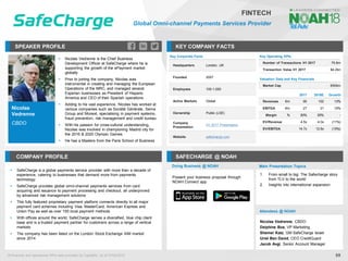 Nicolas
Vedrenne
CBDO
SPEAKER PROFILE
▪ Nicolas Vedrenne is the Chief Business
Development Officer at SafeCharge where he is
supporting the growth of the ePayment market
globally
▪ Prior to joining the company, Nicolas was
instrumental in creating and managing the European
Operations of the MRC, and managed several
Experian businesses as President of Hispano
America and CEO of their Spanish operations
▪ Adding to his vast experience, Nicolas has worked at
various companies such as Société Générale, Sema
Group and Monext, specialising in payment systems,
fraud prevention, risk management and credit bureau
▪ With his passion for cross-cultural understanding,
Nicolas was involved in championing Madrid city for
the 2016 & 2020 Olympic Games
▪ He has a Masters from the Paris School of Business
KEY COMPANY FACTS
69
FINTECH
Global Omni-channel Payments Services Provider
COMPANY PROFILE SAFECHARGE @ NOAH
▪ SafeCharge is a global payments service provider with more than a decade of
experience, catering to businesses that demand more from payments
technology
▪ SafeCharge provides global omni-channel payments services from card
acquiring and issuance to payment processing and checkout, all underpinned
by advanced risk management solutions
▪ This fully featured proprietary payment platform connects directly to all major
payment card schemes including Visa, MasterCard, American Express and
Union Pay as well as over 150 local payment methods
▪ With offices around the world, SafeCharge serves a diversified, blue chip client
base and is a trusted payment partner for customers across a range of vertical
markets
▪ The company has been listed on the London Stock Exchange AIM market
since 2014
Key Corporate Facts
Headquarters London, UK
Founded 2007
Employees 100-1,000
Active Markets Global
Ownership Public (LSE)
Company
Presentation
H1 2017 Presentation
Website safecharge.com
Doing Business @ NOAH Main Presentation Topics
Attendees @ NOAH
Nicolas Vedrenne, CBDO
Delphine Bos, VP Marketing
Shemer Katz, GM SafeCharge Israel
Uriel Ben David, CEO CreditGuard
Jacob Avgi, Senior Account Manager
1. From small to big: The Safecharge story
from TLV to the world
2. Insights into international expansion
Present your business proposal through
NOAH Connect app
Key Operating KPIs
Number of Transactions H1 2017 75.6m
Transaction Value H1 2017 $4.2bn
Valuation Data and Key Financials
Market Cap €500m
2017 2018E Growth
Revenues €m 90 102 13%
EBITDA €m 27 31 15%
Margin % 30% 30% -
EV/Revenue 4.5x 4.0x (11%)
EV/EBITDA 14.7x 12.8x (15%)
All financial and operational KPIs data provided by CapitalIQ, as of 07/02/2018
 