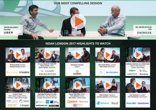OUR MOST COMPELLING SESSION
NOAH LONDON 2017 HIGHLIGHTS TO WATCH
TRAVIS KALANICK
Founder
DR. DIETER ZETSCHE
CEO
Whitney Wolfe, Bumble
Andrey Andreev, Badoo
Investor Panel
EMK Capital, Insight Venture
Partners, Target Global, iAngels
Are you Ready for Take Off?
Remo Gerber, Lilium
Florian Reuter, Volocopter
Mortgage Broking in Europe
Meilleurtaux, Viisi, Hesapkurdu,
Gruppo MutuiOnline, Interhyp
Dharmash Mistry, Lakestar
Peter Smith, Blockchain
Building a Business on a Global Scale
Adyen, Index Ventures,
Farfetch, Bloomberg
Mike Hudack, Deliveroo
Luciana Lixandru, Accel Partners
Alan Mamedi, Truecaller
Tom Henriksson, OpenOcean
Sebastiaan Vaessen
Naspers
Mauro Giacobbe, Facile.it
Chris Öhlund, Verivox
Alex Collins, Oakley Capital
 