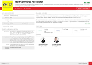 Next Commerce Accelerator
Leading multi corporate single industry commerce focused accelerator investing and support innovative digital commerce related startups with
coaching, access to ﬁrst clients and cash
Founded: 2017 https://nca.vc See More at NOAH Connect
KEY CORPORATE FACTS
Headquarters Hamburg, Germany
Employees 4-10
Investment
Stage
Seed
Current Fund
Size
€ 10m Total AUM N/A
Investment Style Active
TARGET INVESTMENT CRITERIA
Geographies Austria, Belgium, Switzerland, Czech Republic, Germany, Den-
mark, Estonia, Spain, Finland, France, United Kingdom, Greece,
Ireland, Israel, Italy, Lithuania, Latvia, Netherlands, Norway,
Poland, Portugal, Russia, Sweden, Turkey
Industries Human Resources, Accommodation, Accounting Software,
Activities & Attractions Bookings, Advertising, Advertising An-
alytics, Aﬃliate Marketing, AgriTech, B2B, B2C, Business In-
telligence, E-Commerce, E-Commerce Platform, E-Sports, Fin-
Tech, Marketplaces, Micropayments, Mobile Commerce, SaaS,
CRM, Customer Loyalty Analytics, Customer Reactivation,…
Verticals Revolutionary Consumer Products, Ecommerce, Marketplaces
& Classiﬁeds, B2B Software & Services
Transaction
Structures
Accelerator, Venture Capital
BUSINESS OVERVIEW
With the support of 10+ commerce related industry investors such as Beiersdorf, Tchibo, novomind, Edeka, HHLA, Helm AG, Haspa, J.J.
Darboven, Unilever, Baeckerei Junge etc. we invest into 5 innovative international startups every 6 months since 2017.
We support those teams with a customized program, a network of approx. 200 mentors, access to above mentioned investors and up to EUR
50k in cash. After our program we open up a network of potential follow on investors. In the market since 2017 and already providing a track
record including successful exits and EUR 7-digit follow on fundings.
READ MORE
PORTFOLIO
Localyze
Germany
B2B
B2B Software & Servi…
Forward Cargo MateCrate GmbH
Germany
CONTACT
Thorsten Wittmütz
Managing Partner
Christoph Schepan
Managing Partner
NOAH BERLIN INVESTOR BOOK 27
 