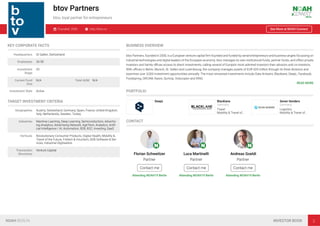 btov Partners
btov, loyal partner for entrepreneurs
Founded: 2000 http://btov.vc See More at NOAH Connect
KEY CORPORATE FACTS
Headquarters St Gallen, Switzerland
Employees 26-50
Investment
Stage
VC
Current Fund
Size
N/A Total AUM N/A
Investment Style Active
TARGET INVESTMENT CRITERIA
Geographies Austria, Switzerland, Germany, Spain, France, United Kingdom,
Italy, Netherlands, Sweden, Turkey
Industries Machine Learning, Deep Learning, Semiconductors, Advertis-
ing Analytics, Advertising Network, AgriTech, Analytics, Artiﬁ-
cial Intelligence / AI, Automation, B2B, B2C, Investing, SaaS
Verticals Revolutionary Consumer Products, Digital Health, Mobility &
Travel of the Future, Fintech & Insurtech, B2B Software & Ser-
vices, Industrial Digitisation
Transaction
Structures
Venture Capital
BUSINESS OVERVIEW
btov Partners, founded in 2000, is a European venture capital ﬁrm founded and funded by serial entrepreneurs and business angels focussing on
industrial technologies and digital leaders of the European economy. btov manages its own institutional funds, partner funds, and offers private
investors and family oﬃces access to direct investments, calling several of Europe’s most admired investors their advisors and co-investors.
With oﬃces in Berlin, Munich, St. Gallen and Luxembourg, the company manages assets of EUR 420 million through its three divisions and
examines over 3,000 investment opportunities annually. The most renowned investments include Data Artisans, Blacklane, DeepL, Facebook,
Foodspring, ORCAM, Raisin, SumUp, Volocopter and XING.
READ MORE
PORTFOLIO
DeepL Blacklane
Germany
Travel
Mobility & Travel of…
Seven Senders
Germany
Logistics
Mobility & Travel of…
CONTACT
Florian Schweitzer
Partner
Contact me
Attending NOAH19 Berlin
Luca Martinelli
Partner
Contact me
Attending NOAH19 Berlin
Andreas Goeldi
Partner
Contact me
Attending NOAH19 Berlin
NOAH BERLIN INVESTOR BOOK 2
 