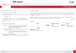 EMK Capital
EMK is a UK based private equity fund which invests in businesses where it can support growth and change.
Founded: 2015 http://www.emkcapital.com/ See More at NOAH Connect
KEY CORPORATE FACTS
Headquarters London, United Kingdom
Employees 11-25
Investment
Stage
Buyout
Current Fund
Size
€ 675m Total AUM € 1,100m
Investment Style Active
TARGET INVESTMENT CRITERIA
Geographies Austria, Belgium, Switzerland, Germany, Denmark, Spain, Fin-
land, France, United Kingdom, Greece, Ireland, Israel, Italy,
Netherlands, Norway, Portugal, Sweden
Industries Investing
Verticals Revolutionary Consumer Products, Edutech, Fintech & In-
surtech, Ecommerce, Marketplaces & Classiﬁeds, B2B Soft-
ware & Services
Transaction
Structures
Majority, Private Equity
BUSINESS OVERVIEW
EMK is a UK based private equity fund which invests in businesses where it can support growth and change. In partnering with EMK, businesses
and management teams get access to more than just capital – we work together to generate ideas on how to take a business forward and act
as a catalyst for delivering change.
We have the capability to commit over £100m of equity to a single investment from our fund and in partnership with our limited partners we
could commit far more should a portfolio company require that through the life of an investment.
READ MORE
PORTFOLIO
Verivox PARSHIP ELITE GROU…
Germany
Media
Revolutionary Consum…
Facile.it
Italy
Price Comparison
Ecommerce, Marketpla…
Luminati
Israel
B2B
B2B Software & Servi…
NOAH BERLIN INVESTOR BOOK 38
 