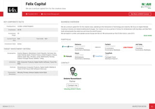 Felix Capital
We are a venture capital ﬁrm for the creative class
Founded: 2014 http://www.felixcap.com See More at NOAH Connect
KEY CORPORATE FACTS
Headquarters London, United Kingdom
Employees 26-50
Investment
Stage
VC
Current Fund
Size
N/A Total AUM N/A
Investment Style Active
TARGET INVESTMENT CRITERIA
Geographies Austria, Belgium, Switzerland, Czech Republic, Germany, Den-
mark, Estonia, Spain, Finland, France, United Kingdom, Greece,
Ireland, Israel, Italy, Lithuania, Latvia, Netherlands, Norway,
Poland, Portugal, Russia, Sweden, Turkey
Industries B2B, Consumer Products, Digital Health, Software, Travel, Mo-
bility
Verticals Revolutionary Consumer Products, Digital Health, Mobility &
Travel of the Future, B2B Software & Services
Transaction
Structures
Minority, Primary, Venture Capital, Active Style
BUSINESS OVERVIEW
We are a venture capital ﬁrm for the creative class, operating at the intersection of technology and creativity. We focus on digital lifestyle,
investing in brands and related enabling-technologies. Our mission is to be a partner of choice for entrepreneurs with big ideas, and help them
build strong brands that stand out and move the world forward.
We are based in London, and operate across Europe and the US. We announced our ﬁrst $120m fund in June 2015.
READ MORE
PORTFOLIO
Deliveroo
United Kingdom
Food Delivery
Ecommerce, Marketpla…
Farfetch
United Kingdom
E-Commerce
Ecommerce, Marketpla…
Job Today
Luxembourg
Classiﬁeds
Ecommerce, Marketpla…
Houzz
United States
Marketplaces
Ecommerce, Marketpla…
TravelPerk
Spain
Packaged Travel
Mobility & Travel of…
CONTACT
Antoine Nussenbaum
Partner
Contact me
Attending NOAH19 Berlin
NOAH BERLIN INVESTOR BOOK 93
 