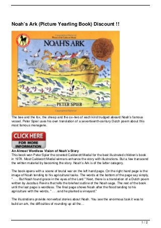 Noah’s Ark (Picture Yearling Book) Discount !!




The bee and the fox, the sheep and the ox–two of each kind trudged aboard Noah’s famous
vessel. Peter Spier uses his own translation of a seventeenth-century Dutch poem about this
most famous menagerie.




An Almost Wordless Vision of Noah’s Story
This book won Peter Spier the coveted Caldecott Medal for the best illustrated children’s book
in 1978. Most Caldecott Medal winners enhance the story with illustrations. But a few transcend
the written material by becoming the story. Noah’s Ark is of the latter category.

The book opens with a scene of brutal war on the left hand page. On the right hand page is the
image of Noah tending to his agricultural tasks. The words at the bottom of the page say simply,
" . . . But Noah found grace in the eyes of the Lord." Next, there is a translation of a Dutch poem
written by Jacobus Revins that tells the briefest outline of the Noah saga. The rest of the book
until the last page is wordless. The final page shows Noah after the flood tending to his
agriculture with the words, " . . . and he planted a vineyard."

The illustrations provide nonverbal stories about Noah. You see the enormous task it was to
build an ark, the difficulties of rounding up all the…




                                                                                             1/2
 