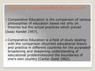What is Comparative Education?
⚫ Comparative Education is the comparison of various
philosophies of education based not only on
theories but the actual practices which prevail
(Isaac Kandel 1957).
⚫ Comparative Education is a field of study dealing
with the comparison ofcurrent educational theory
and practice in different countries for the purposeof
broadening and deepening understanding of
educational problemsbeyond the boundaries of
one's own country (Carter Good 1962).
 
