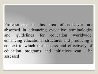 Professionals in this area of endeavor are
absorbed in advancing evocative terminologies
and guidelines for education worldwide,
enhancing educational structures and producing a
context to which the success and effectively of
education programs and initiatives can be
assessed
 
