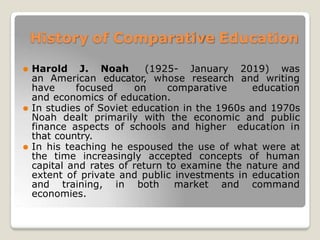 History of Comparative Education
⚫ Harold J. Noah (1925- January 2019) was
an American educator, whose research and writing
have focused on comparative education
and economics of education.
⚫ In studies of Soviet education in the 1960s and 1970s
Noah dealt primarily with the economic and public
finance aspects of schools and higher education in
that country.
⚫ In his teaching he espoused the use of what were at
the time increasingly accepted concepts of human
capital and rates of return to examine the nature and
extent of private and public investments in education
and training, in both market and command
economies.
 