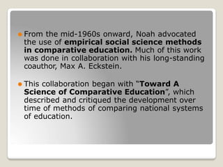⚫ From the mid-1960s onward, Noah advocated
the use of empirical social science methods
in comparative education. Much of this work
was done in collaboration with his long-standing
coauthor, Max A. Eckstein.
⚫ This collaboration began with “Toward A
Science of Comparative Education”, which
described and critiqued the development over
time of methods of comparing national systems
of education.
 