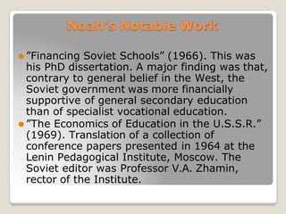 Noah’s Notable Work
⚫ ”Financing Soviet Schools” (1966). This was
his PhD dissertation. A major finding was that,
contrary to general belief in the West, the
Soviet government was more financially
supportive of general secondary education
than of specialist vocational education.
⚫ ”The Economics of Education in the U.S.S.R.”
(1969). Translation of a collection of
conference papers presented in 1964 at the
Lenin Pedagogical Institute, Moscow. The
Soviet editor was Professor V.A. Zhamin,
rector of the Institute.
 