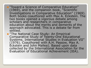 ⚫ “Toward a Science of Comparative Education”
(1969), and the companion book, “Scientific
Investigations in Comparative Education” (1969).
Both books coauthored with Max A. Eckstein. The
two books opened a vigorous debate among
scholars and researchers in comparative
education about the merits and demerits of the
approach advocated. This is a debate far from
settled.
⚫ ”The National Case Study: An Empirical
Comparative Study of Twenty-One Educational
Systems. International Studies in Evaluation VII”
(1976). Coauthored with A.H. Passow, Max A.
Eckstein and John Mallea). Based upon data
collected by the International Association for the
Evaluation of Educational Achievement (IEA).
 