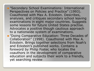 ⚫ ”Secondary School Examinations: International
Perspectives on Policies and Practice” (1993).
Coauthored with Max A. Eckstein. Describes,
analyses, and critiques secondary school leaving
examinations in eight major countries. Suggests
some lessons for future United States practise.
Advocates a positive though cautious approach
to a nationwide system of examinations.
⚫ ”Doing Comparative Education: Three Decades of
Collaboration” (1998). Coauthored with Max A.
Eckstein. Brings together selections from Noah’s
and Eckstein’s published works. Contains a
foreword by Philip Foster, who locates the
coauthors in the development of comparative
education and subjects their work to a friendly,
yet searching review
 