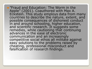 ⚫ ”Fraud and Education: The Worm in the
Apple” (2001). Coauthored with Max A.
Eckstein. This study employs data from many
countries to describe the nature, extent, and
possible consequences of dishonest conduct
in and around schooling, higher education,
and scientific research. It suggests some
remedies, while cautioning that continuing
advances in the ease of electronic
communication and an increasingly
competitive social ethos all militate against
easy solutions to the problems raised by
cheating, professional misconduct and
falsification of research findings.
 