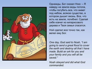 Однажды, Бог сказал Ною: – Я
наведу на землю воды потопа,
чтобы погубить все, что живет
под небом, всякое существо, в
котором дышит жизнь. Все, что
есть на земле, погибнет. Сделай
себе ковчег из кипарисового
дерева и Твоя семья спасется.
Ной сделал все точно так, как
велел ему Бог.
One day, God said to Noah, “I am
going to send a great flood to cover
the earth and destroy all that I have
made. Build an ark for you and
your family and you will all be
saved.”
Noah obeyed and did what God
commanded.
 