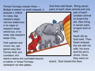 Потом Господь сказал Ною: –
Войди в ковчег со всей семьей, и
возьми с собой
по семь пар
каждого вида
чистых животных
и по паре от
каждого вида
нечистых, и по
семь пар каждого
вида птиц.
Ной сделал все
точно так, как
велел ему Бог.
Потом Ной, его
сыновья, его
жена и жены его сыновей вошли
в ковчег, и тогда Господь
затворил за ним дверь.
God then told Noah, “Bring seven
pairs of each clean animal and one
pair of each
unclean animal
on board the
ark. Also bring
in seven pairs
of each kind of
bird.”
Noah did as
God said. Then
Noah entered
the ark with his
wife, his sons
and his son’s
wives. Once
they were on
board, God closed the door.
 